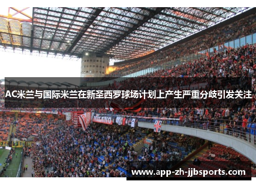 AC米兰与国际米兰在新圣西罗球场计划上产生严重分歧引发关注