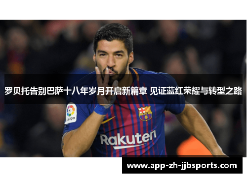 罗贝托告别巴萨十八年岁月开启新篇章 见证蓝红荣耀与转型之路
