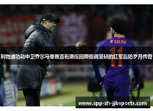 利物浦功勋中卫乔尔马蒂普宣布退役回顾低调坚韧的红军后防岁月传奇 利物浦功勋中卫乔尔马蒂普宣布退役回顾低调坚韧的红军后防岁月传奇