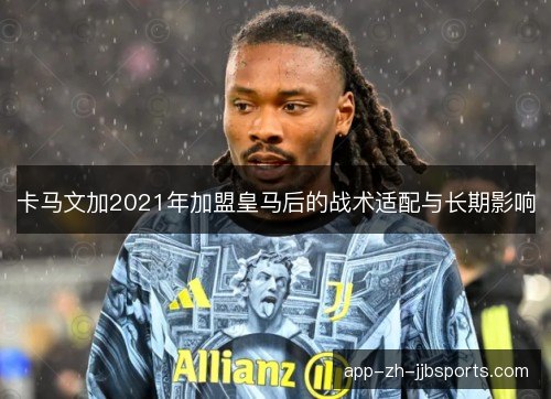 卡马文加2021年加盟皇马后的战术适配与长期影响